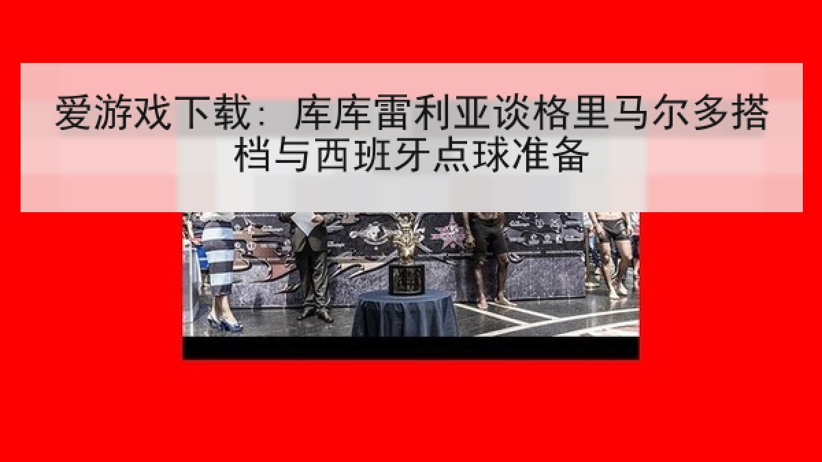 爱游戏下载: 库库雷利亚谈格里马尔多搭档与西班牙点球准备