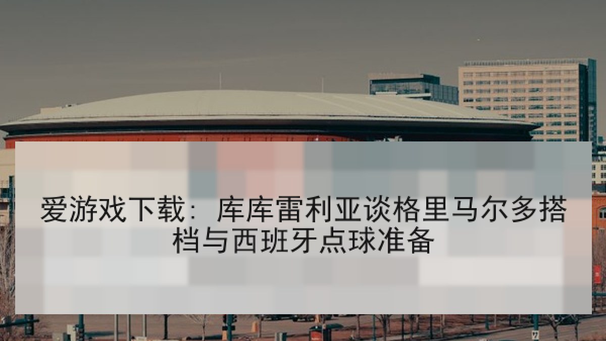 爱游戏下载: 库库雷利亚谈格里马尔多搭档与西班牙点球准备