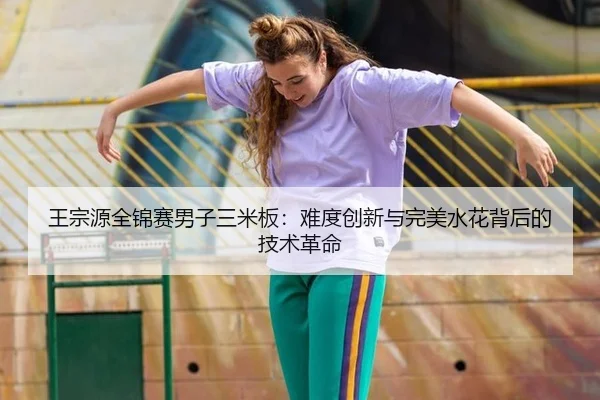 王宗源全锦赛男子三米板：难度创新与完美水花背后的技术革命