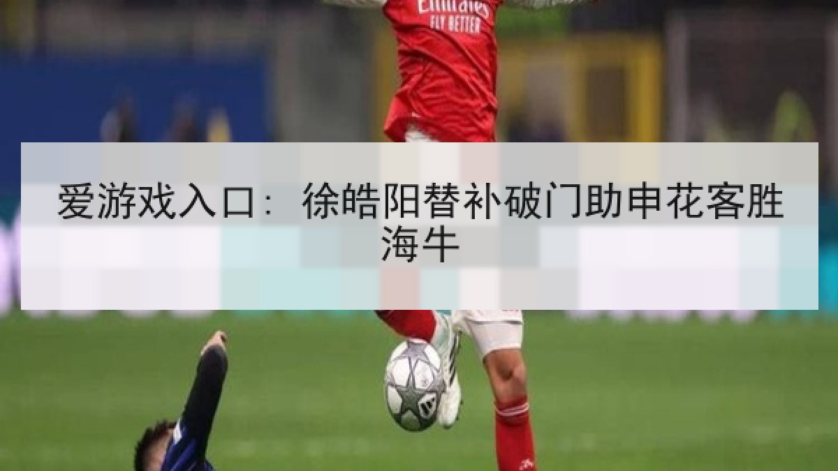 爱游戏入口: 徐皓阳替补破门助申花客胜海牛