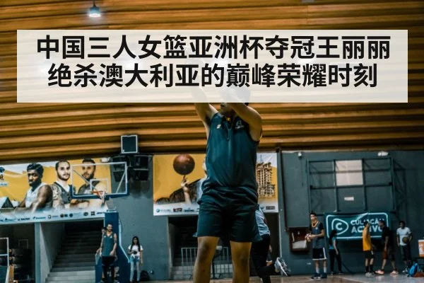 中国三人女篮亚洲杯夺冠王丽丽绝杀澳大利亚的巅峰荣耀时刻